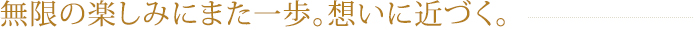 無限の楽しみにまた一歩。想いに近づく。